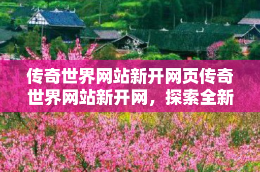 传奇世界网站新开网页传奇世界网站新开网，探索全新世界的无限可能，探索全新网页传奇世界，无限可能等你来挑战