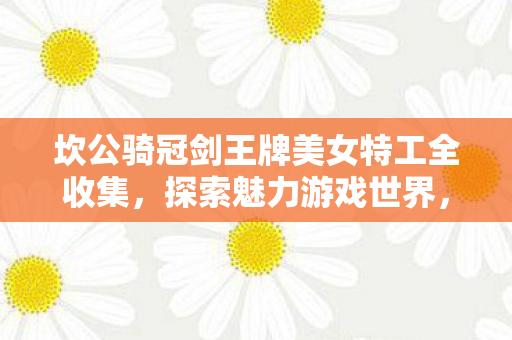 坎公骑冠剑王牌美女特工全收集，探索魅力游戏世界，解锁隐藏角色！
