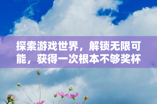 探索游戏世界,解锁无限可能,获得一次根本不够奖杯的虚拟乐趣 探索游戏世界,解锁无限可能,获得一次根本不够奖杯的虚拟乐趣