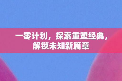 一零计划,探索重塑经典,解锁未知新篇章 一零计划,探索重塑经典,解锁未知新篇章