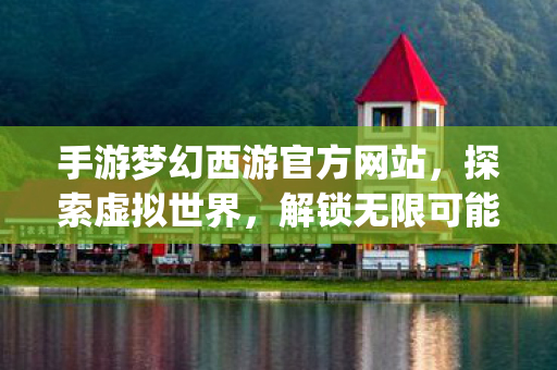 手游梦幻西游官方网站，探索虚拟世界，解锁无限可能{梦幻西游手游}