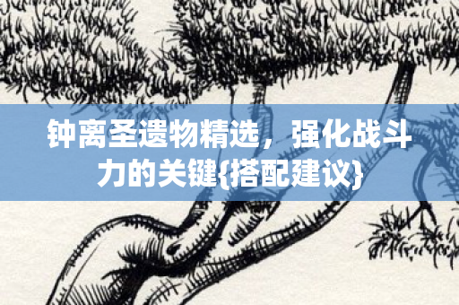 钟离圣遗物精选，强化战斗力的关键{搭配建议}