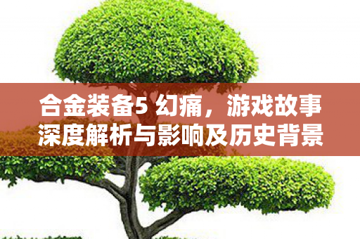 合金装备5 幻痛，游戏故事深度解析与影响及历史背景