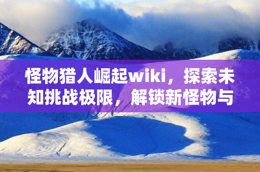 怪物猎人崛起wiki，探索未知挑战极限，解锁新怪物与装备！
