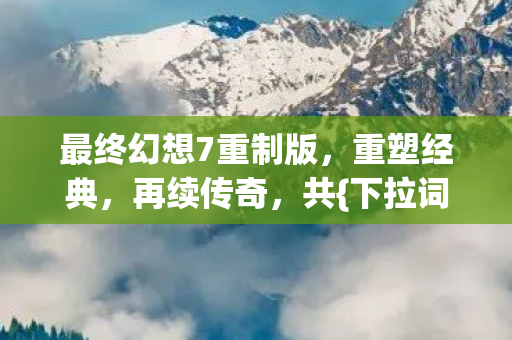 最终幻想7重制版，重塑经典，再续传奇，共{下拉词}章