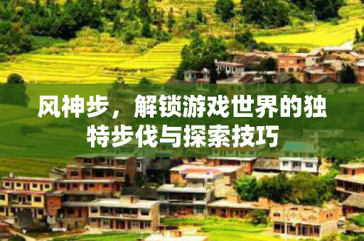 风神步,解锁游戏世界的独特步伐与探索技巧 风神步,解锁游戏世界的独特步伐与探索技巧