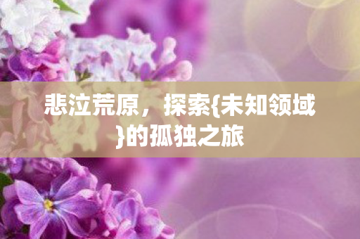 悲泣荒原,探索{未知领域}的孤独之旅 悲泣荒原,探索{未知领域}的孤独之旅
