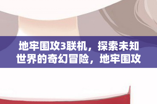 地牢围攻3联机，探索未知世界的奇幻冒险，地牢围攻3联机探索，奇幻世界的冒险之旅