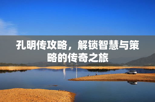 孔明传攻略,解锁智慧与策略的传奇之旅 孔明传攻略,解锁智慧与策略的传奇之旅