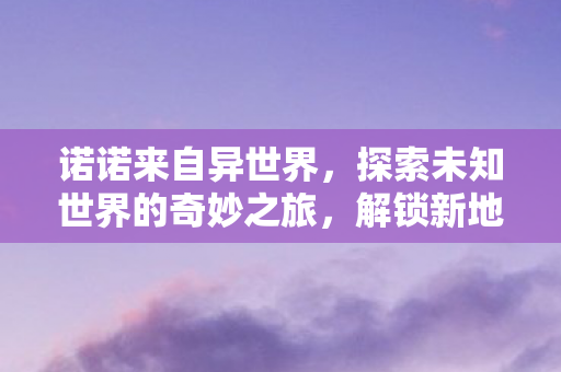 诺诺来自异世界，探索未知世界的奇妙之旅，解锁新地图！
