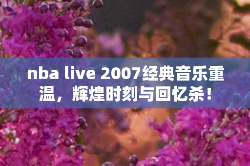 nba live 2007经典音乐重温,辉煌时刻与回忆杀! nba live 2007经典音乐重温,辉煌时刻与回忆杀!