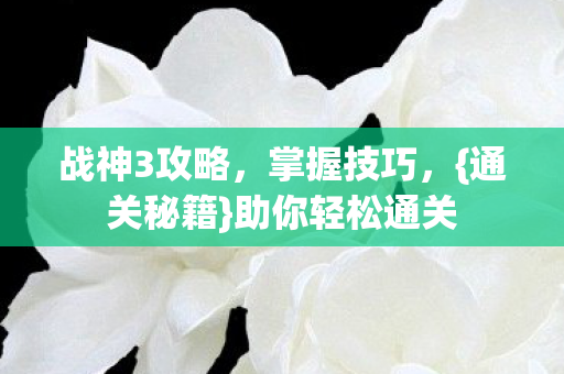 战神3攻略，掌握技巧，{通关秘籍}助你轻松通关