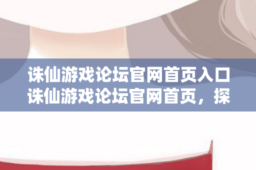诛仙游戏论坛官网首页入口诛仙游戏论坛官网首页，探索经典，共赴仙侠之旅，探索仙侠之旅，诛仙游戏论坛官网首页