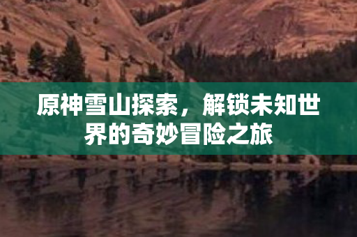 原神雪山探索，解锁未知世界的奇妙冒险之旅