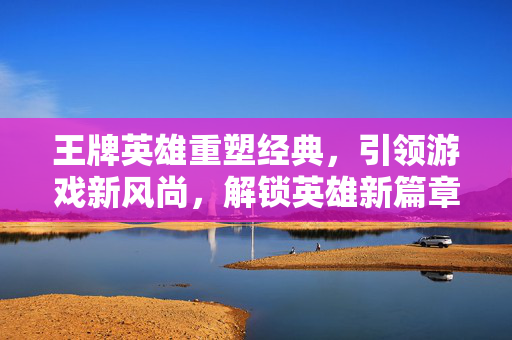 王牌英雄重塑经典，引领游戏新风尚，解锁英雄新篇章！