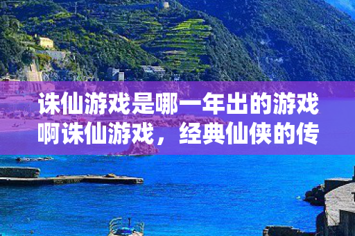 诛仙游戏是哪一年出的游戏啊诛仙游戏，经典仙侠的传奇诞生，诛仙游戏，经典仙侠传奇的诞生