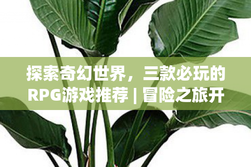 探索奇幻世界，三款必玩的RPG游戏推荐 | 冒险之旅开启