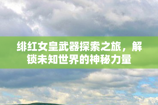 绯红女皇武器探索之旅，解锁未知世界的神秘力量