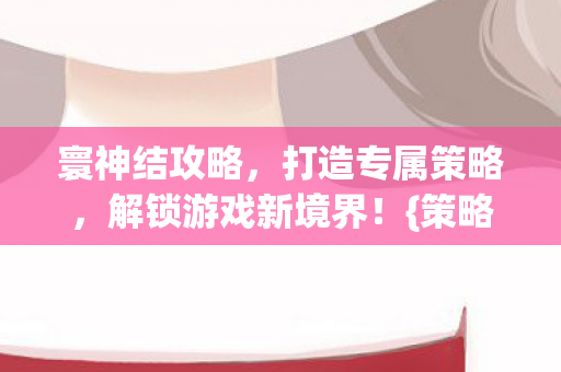 寰神结攻略,打造专属策略,解锁游戏新境界!{策略} 寰神结攻略,打造专属策略,解锁游戏新境界!{策略}