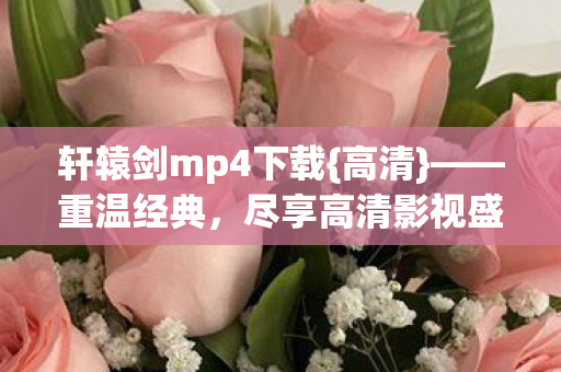 轩辕剑mp4下载{高清}——重温经典，尽享高清影视盛宴