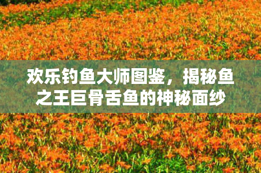 欢乐钓鱼大师图鉴,揭秘鱼之王巨骨舌鱼的神秘面纱 欢乐钓鱼大师图鉴,揭秘鱼之王巨骨舌鱼的神秘面纱