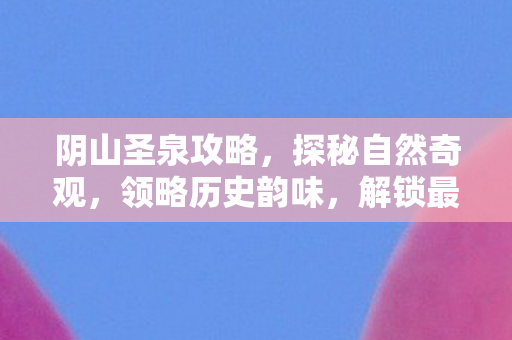 阴山圣泉攻略，探秘自然奇观，领略历史韵味，解锁最佳游玩路线！