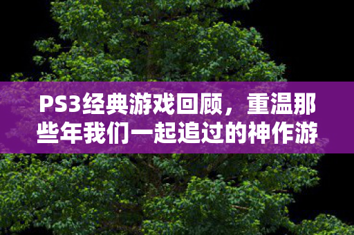 PS3经典游戏回顾，重温那些年我们一起追过的神作游戏