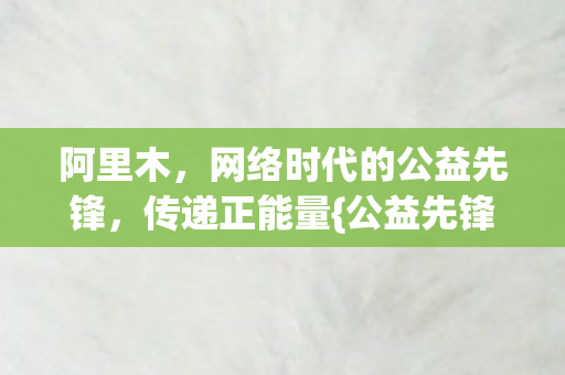 阿里木，网络时代的公益先锋，传递正能量{公益先锋}