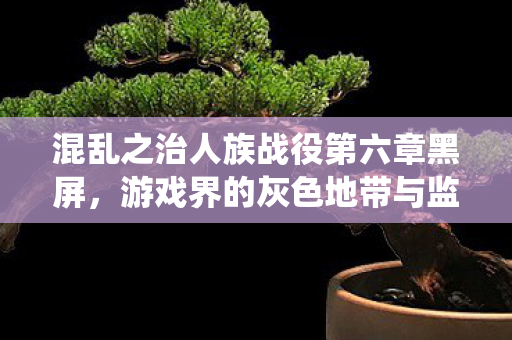 混乱之治人族战役第六章黑屏，游戏界的灰色地带与监管挑战