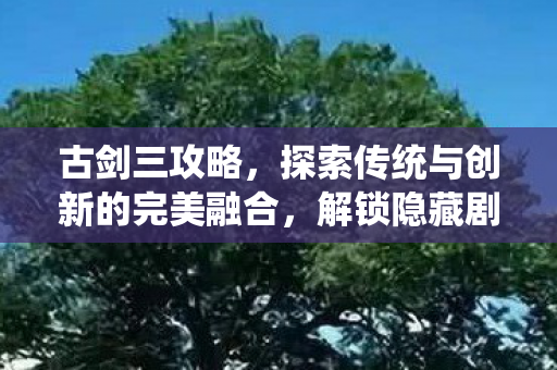 古剑三攻略，探索传统与创新的完美融合，解锁隐藏剧情