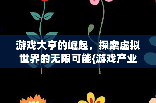 游戏大亨的崛起,探索虚拟世界的无限可能{游戏产业} 游戏大亨的崛起,探索虚拟世界的无限可能{游戏产业}