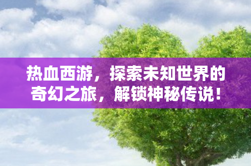热血西游,探索未知世界的奇幻之旅,解锁神秘传说! 热血西游,探索未知世界的奇幻之旅,解锁神秘传说!