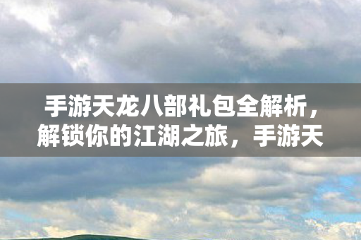 手游天龙八部礼包全解析，解锁你的江湖之旅，手游天龙八部礼包全解析，解锁你的江湖之旅