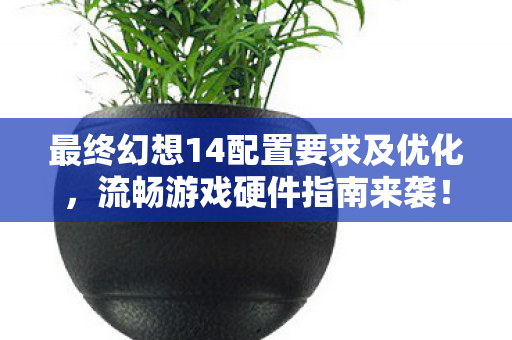 最终幻想14配置要求及优化，流畅游戏硬件指南来袭！