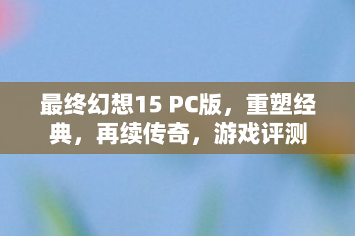 最终幻想15 PC版，重塑经典，再续传奇，游戏评测