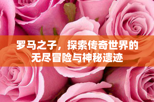罗马之子,探索传奇世界的无尽冒险与神秘遗迹 罗马之子,探索传奇世界的无尽冒险与神秘遗迹
