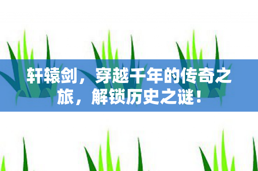 轩辕剑，穿越千年的传奇之旅，解锁历史之谜！