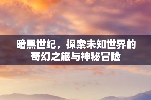 暗黑世纪，探索未知世界的奇幻之旅与神秘冒险