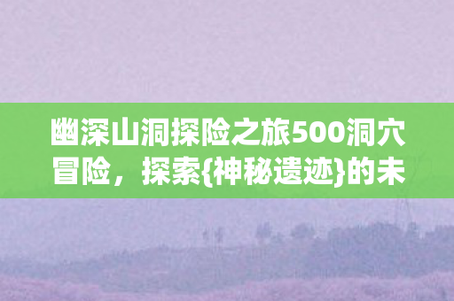 幽深山洞探险之旅500洞穴冒险，探索{神秘遗迹}的未知之旅