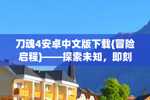 刀魂4安卓中文版下载{冒险启程}——探索未知,即刻下载! 刀魂4安卓中文版下载{冒险启程}——探索未知,即刻下载!