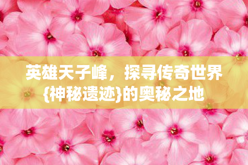 英雄天子峰，探寻传奇世界{神秘遗迹}的奥秘之地