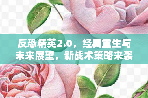 反恐精英2.0，经典重生与未来展望，新战术策略来袭！