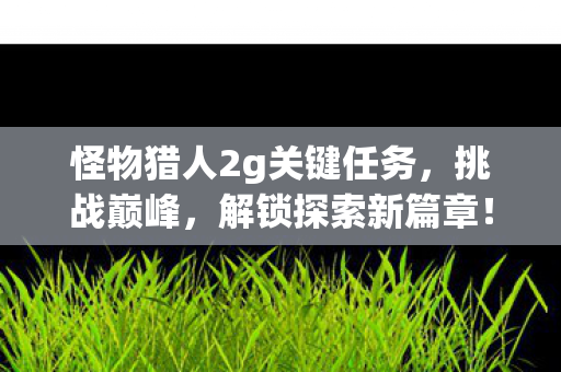 怪物猎人2g关键任务，挑战巅峰，解锁探索新篇章！