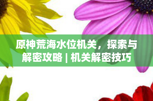 原神荒海水位机关,探索与解密攻略 | 机关解密技巧 原神荒海水位机关,探索与解密攻略 | 机关解密技巧