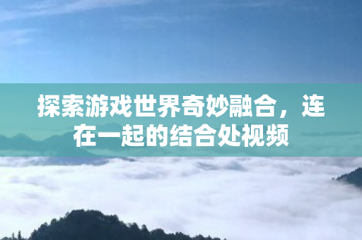 探索游戏世界奇妙融合，连在一起的结合处视频