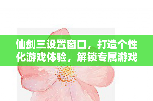仙剑三设置窗口，打造个性化游戏体验，解锁专属游戏风格！