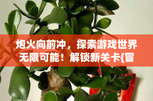 炮火向前冲,探索游戏世界无限可能!解锁新关卡{冒险} 炮火向前冲,探索游戏世界无限可能!解锁新关卡{冒险}