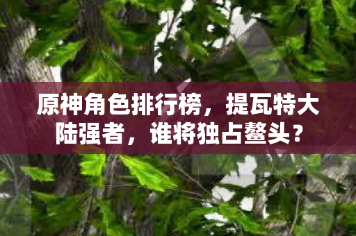 原神角色排行榜，提瓦特大陆强者，谁将独占鳌头？
