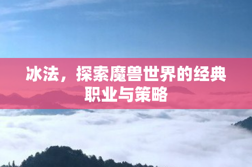 冰法，探索魔兽世界的经典职业与策略