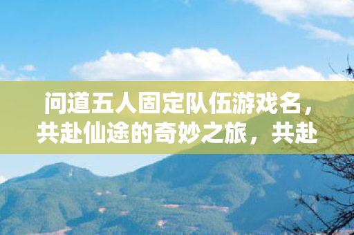 问道五人固定队伍游戏名,共赴仙途的奇妙之旅,共赴仙途,问道五人固定队伍的奇妙之旅 问道五人固定队伍游戏名,共赴仙途的奇妙之旅,共赴仙途,问道五人固定队伍的奇妙之旅
